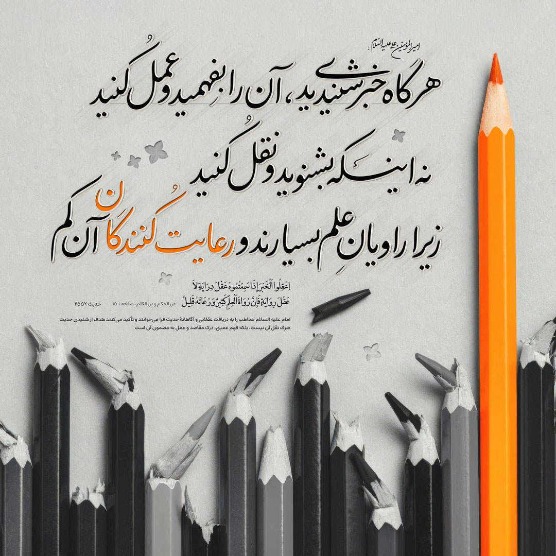 هرگاه خبرى شنیدید، آن را بفهميد و عمل كنيد، نه اینکه بشنويد و نقل كنيد، زيرا راويان علم بسيارند و رعايت كنندگان آن كم